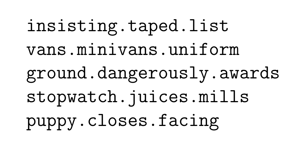 A list of 5 items.  Each item comprises three words, each separated by a full stop. insisting.taped.list ; vans.minivans.uniform ; ground.dangerously.awards ; stopwatch.juices.mills ; puppy.closes.facing